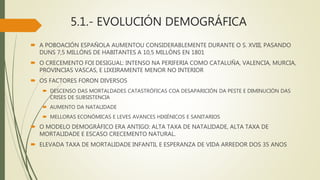 5.1.- EVOLUCIÓN DEMOGRÁFICA
 A POBOACIÓN ESPAÑOLA AUMENTOU CONSIDERABLEMENTE DURANTE O S. XVIII, PASANDO
DUNS 7,5 MILLÓNS DE HABITANTES A 10,5 MILLÓNS EN 1801
 O CRECEMENTO FOI DESIGUAL: INTENSO NA PERIFERIA COMO CATALUÑA, VALENCIA, MURCIA,
PROVINCIAS VASCAS, E LIXEIRAMENTE MENOR NO INTERIOR
 OS FACTORES FORON DIVERSOS
 DESCENSO DAS MORTALDADES CATASTRÓFICAS COA DESAPARICIÓN DA PESTE E DIMINUCIÓN DAS
CRISES DE SUBSISTENCIA
 AUMENTO DA NATALIDADE
 MELLORAS ECONÓMICAS E LEVES AVANCES HIXIÉNICOS E SANITARIOS
 O MODELO DEMOGRÁFICO ERA ANTIGO: ALTA TAXA DE NATALIDADE, ALTA TAXA DE
MORTALIDADE E ESCASO CRECEMENTO NATURAL.
 ELEVADA TAXA DE MORTALIDADE INFANTIL E ESPERANZA DE VIDA ARREDOR DOS 35 ANOS
 