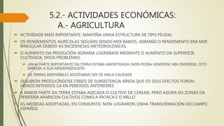 5.2.- ACTIVIDADES ECONÓMICAS:
A.- AGRICULTURA
 ACTIVIDADE MÁIS IMPORTANTE. MANTIÑA UNHA ESTRUCTURA DE TIPO FEUDAL
 OS RENDEMENTOS AGRÍCOLAS SEGUÍAN SENDO MOI BAIXOS. ADEMAÍS O RENDEMENTO ERA MOI
IRREGULAR DEBIDO AS INCIDENCIAS METEOROLÓXICAS.
 O AUMENTO DA PRODUCIÓN AGRARIA LOGRÁBASE MEDIANTE O AUMENTO DA SUPERFICIE
CULTIVADA. DOUS PROBLEMAS:
 UNHA PARTE IMPORTANTE DA TERRA ESTABA AMORTIZADA (NON PODÍA VENDERSE NIN DIVIDIRSE). ISTO
IMPEDÍA A SÚA MODERNIZACIÓN
 AS TERRAS DISPOÑIBLES ADOITABAN SER DE MALA CALIDADE
 SEGUIRON PRODUCÍNDOSE CRISES DE SUBSISTENCIA AÍNDA QUE OS SEUS EFECTOS FORON
MENOS INTENSOS CA EN PERIODOS ANTERIORES
 A MAIOR PARTE DA TERRA ESTABA ADICADA O CULTIVO DE CEREAIS, PERO AGORA EN ZONAS DA
PERIFERIA APARECEN CULTIVOS COMO A PATACA E O MILLO
 AS MEDIDAS ADOPTADAS, EN CONXUNTO, NON LOGRARON UNHA TRANSORMACIÓN DO CAMPO
ESPAÑOL
 