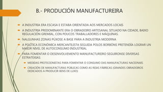 B.- PRODUCIÓN MANUFACTUREIRA
 A INDUSTRIA ERA ESCASA E ESTABA ORIENTADA AOS MERCADOS LOCAIS
 A INDUSTRIA PREDOMINANTE ERA O OBRADOIRO ARTESANAL SITUADO NA CIDADE, BAIXO
REGULACIÓN GREMIAL, CON POUCOS TRABALLADORES E MÁQUINAS.
 NALGUNHAS ZONAS PÚXOSE A BASE PARA A INDUSTRIA MODERNA
 A POLÍTICA ECONÓMICA MERCANTILISTA SEGUIDA POLOS BORBÓNS PRETENDÍA LOGRAR UN
MAIOR NIVEL DE AUTOCONSUMO INDUSTRIAL
 PARA FOMENTAR O DESENVOLVEMENTO MANUFACTUREIRO SEGUIRONSE DIVERSAS
ESTRATEXIAS:
 MEDIDAS PROTECIONISTAS PARA FOMENTAR O CONSUMO DAS MANUFACTURAS NACIONAIS
 CREACIÓN DE MANUFACTURAS PÚBLICAS COMO AS REIAS FÁBRICAS (GRANDES OBRADOIROS
DEDICADOS A PRODUCIR BENS DE LUXO)
 