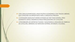  CON CARLOS III IMPÚXOSE UNHA POLÍTICA ECONÓMICA CON TRAZOS LIBERAIS,
QUE CONCEDÍA UN IMPORTANTE PAPEL A INICIATIVA PRIVADA
 A EXPANSIÓN MANUFACTUREIRA ESTENDEUSE POR TODA ESPAÑA, PERO
SOAMENTO XEROU DINÁMICAS INDUSTRIALIZADORES EN CATALUÑA
 A PROHIBICIÓN DE EXPORTAR TECIDOS FACILITARON A CREACIÓN DE FÁBRICAS
EN CATALUÑA, DIRIXIDAS AO MERCADO ESPAÑOL INTERIOR E COLONIAL
 