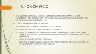 C.- O COMERCIO
 A ACTIVIDADE COMERCIAL MEDROU CONSIDERABLEMENTE DURANTE O S. XVIII,
FAVORECIDO POLO CRECEMENTO ECONÓMICO, POLO AUMENTO DEMOGRÁFICO E POLA
POLÍTICA ECONÓMICA MERCANTILISTA.
 COMERCIO INTERIOR TIÑA PROBLEMAS:
 AS INFRAESTRUCTURAS DE TRANSPORTE ERA DEFICIENTES
 O MERCADO INTERIOR ESTABA ESCASAMENTE INTEGRADO
 PARA SOLUCIONAR O PROBLEMA EMPRENDÉRONSE OBRAS PÚBLICAS COMO A MELLORA DE
CAMIÑOS, MELLORA DOS PORTOS MARÍTIMOS E APROVEITAMENTO DOS GRANDES RIOS PARA A
NAVEGACIÓN.
 TAMÉN SE SUPRIMEN AS PEAXES E ADUANAS
 O PROCESO DE LIBERALIZACIÓN DO COMERCIO INTERIOR INICIOUSE COA REAL PRAGMÁTICA DE
1765 QUE PERMITÍA O LIBRE COMERCIO DE GRAN
 
