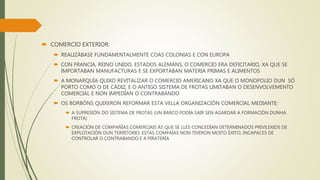  COMERCIO EXTERIOR:
 REALIZÁBASE FUNDAMENTALMENTE COAS COLONIAS E CON EUROPA
 CON FRANCIA, REINO UNIDO, ESTADOS ALEMÁNS, O COMERCIO ERA DEFICITARIO, XA QUE SE
IMPORTABAN MANUFACTURAS E SE EXPORTABAN MATERIA PRIMAS E ALIMENTOS
 A MONARQUÍA QUIXO REVITALIZAR O COMERCIO AMERICANO XA QUE O MONOPOLIO DUN SÓ
PORTO COMO O DE CÁDIZ, E O ANTIGO SISTEMA DE FROTAS LIMITABAN O DESENVOLVEMENTO
COMERCIAL E NON IMPEDÍAN O CONTRABANDO
 OS BORBÓNS QUIXERON REFORMAR ESTA VELLA ORGANIZACIÓN COMERCIAL MEDIANTE:
 A SUPRESIÓN DO SISTEMA DE FROTAS (UN BARCO PODÍA SAIR SEN AGARDAR A FORMACIÓN DUNHA
FROTA)
 CREACIÓN DE COMPAÑÍAS COMERCIAIS ÁS QUE SE LLES CONCEDÍAN DETERMINADOS PRIVILEXIOS DE
EXPLOTACIÓN DUN TERRITORIO. ESTAS COMPAÍAS NON TIVERON MOITO ÉXITO, INCAPACES DE
CONTROLAR O CONTRABANDO E A PIRATERÍA
 