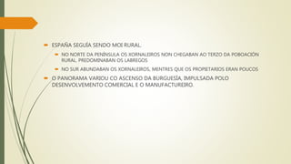  ESPAÑA SEGUÍA SENDO MOI RURAL.
 NO NORTE DA PENÍNSULA OS XORNALEIROS NON CHEGABAN AO TERZO DA POBOACIÓN
RURAL. PREDOMINABAN OS LABREGOS
 NO SUR ABUNDABAN OS XORNALEIROS, MENTRES QUE OS PROPIETARIOS ERAN POUCOS
 O PANORAMA VARIOU CO ASCENSO DA BURGUESÍA, IMPULSADA POLO
DESENVOLVEMENTO COMERCIAL E O MANUFACTUREIRO.
 
