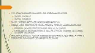  1713-1714 ASINÁRONSE OS ACORDOS QUE ACABABAN COA GUERRA
 TRATADO DE UTRECHT
 TRATADO DE RASTADT
 NESTES TRATADOS ESPAÑA AS SÚAS POSESIÓNS EUROPEAS
 O REINO UNIDO CONFIRMOUSE COMO A PRINCIPAL POTENCIA MARÍTICA DO MUNDO:
 INCORPORA ENCLAVES ESTRATÉXICOS COMO XIBRALTAR OU MENORCA
 INTRODUCESE NO COMERCIO AMERICANO CO NAVÍO DE PERMISO (UN BARCO AO ANO PODÍA
COMERCIAR CON AMERICA)
 EN EUROPA IMPUXOSE A POLÍTICA DE EQUILIBRIO CONTINENTAL, QUE TENDÍA A EVITAR O
PREDOMINIO DE CALQUERA POTENCIA SOBRE AS DEMAIS
 