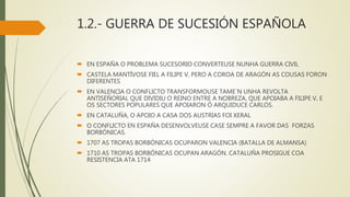 1.2.- GUERRA DE SUCESIÓN ESPAÑOLA
 EN ESPAÑA O PROBLEMA SUCESORIO CONVERTEUSE NUNHA GUERRA CIVIL
 CASTELA MANTÍVOSE FIEL A FILIPE V, PERO A COROA DE ARAGÓN AS COUSAS FORON
DIFERENTES
 EN VALENCIA O CONFLICTO TRANSFORMOUSE TAME´N UNHA REVOLTA
ANTISEÑORIAL QUE DIVIDIU O REINO ENTRE A NOBREZA, QUE APOIABA A FILIPE V, E
OS SECTORES POPULARES QUE APOIARON Ó ARQUIDUCE CARLOS.
 EN CATALUÑA, O APOIO A CASA DOS AUSTRIAS FOI XERAL
 O CONFLICTO EN ESPAÑA DESENVOLVEUSE CASE SEMPRE A FAVOR DAS FORZAS
BORBÓNICAS.
 1707 AS TROPAS BORBÓNICAS OCUPARON VALENCIA (BATALLA DE ALMANSA)
 1710 AS TROPAS BORBÓNICAS OCUPAN ARAGÓN. CATALUÑA PROSIGUE COA
RESISTENCIA ATA 1714
 