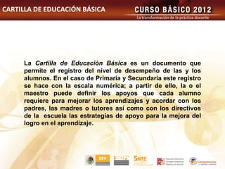 CARTILLA DE EDUCACIÓN BÁSICA
                                         La transformación de la práctica docente




     La Cartilla de Educación Básica es un documento que
     permite el registro del nivel de desempeño de las y los
     alumnos. En el caso de Primaria y Secundaria este registro
     se hace con la escala numérica; a partir de ello, la o el
     maestro puede definir los apoyos que cada alumno
     requiere para mejorar los aprendizajes y acordar con los
     padres, las madres o tutores así como con los directivos
     de la escuela las estrategias de apoyo para la mejora del
     logro en el aprendizaje.
 