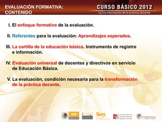 EVALUACIÓN FORMATIVA:
CONTENIDO                                    La transformación de la práctica docente



 l. El enfoque formativo de la evaluación.

II. Referentes para la evaluación: Aprendizajes esperados.

III. La cartilla de la educación básica. Instrumento de registro
     e información.

IV. Evaluación universal de docentes y directivos en servicio
    de Educación Básica.

V. La evaluación, condición necesaria para la transformación
   de la práctica docente.
 