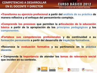 COMPETENCIAS A DESARROLLAR
  EN EL DOCENTE Y DIRECTOR                    La transformación de la práctica docente


 Transforma su ejercicio profesional a partir del análisis de su práctica de
manera reflexiva y el enfoque del pensamiento complejo.

 Comprende los procesos que permiten la articulación de la educación
básica a partir de la apropiación de los principios pedagógicos y los
componentes.

 Fortalece sus competencias profesionales y da continuidad a su
formación permanente a partir del desarrollo de trayectos formativos.

 Reconoce la evaluación formativa y su pertinencia en la práctica
docente.

  Comprende la importancia de atender los temas de relevancia social
que inciden en su contexto.
 