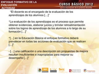 ENFOQUE FORMATIVO DE LA
EVALUACIÓN
ACTIVIDAD                                     La transformación de la práctica docente

     “El docente es el encargado de la evaluación de los
    aprendizajes de los alumnos […]”

    “La evaluación de los aprendizajes es el proceso que permite
    obtener evidencias, elaborar juicios y brindar retroalimentación
    sobre los logros de aprendizaje de los alumnos a lo largo de su
    formación […]”

    “[…] en la Educación Básica el enfoque formativo deberá
    prevalecer en todas las acciones de evaluación que se realicen
    […]”

    - […] una calificación o una descripción sin propuestas de mejora
    resultan insuficientes e inapropiadas para mejorar su
    desempeño […]”
 