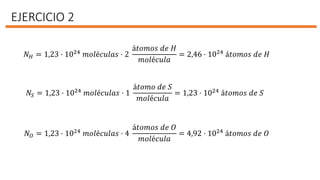 EJERCICIO 2
𝑁 𝐻 = 1,23 · 1024
𝑚𝑜𝑙é𝑐𝑢𝑙𝑎𝑠 · 2
á𝑡𝑜𝑚𝑜𝑠 𝑑𝑒 𝐻
𝑚𝑜𝑙é𝑐𝑢𝑙𝑎
= 2,46 · 1024
á𝑡𝑜𝑚𝑜𝑠 𝑑𝑒 𝐻
𝑁𝑆 = 1,23 · 1024 𝑚𝑜𝑙é𝑐𝑢𝑙𝑎𝑠 · 1
á𝑡𝑜𝑚𝑜 𝑑𝑒 𝑆
𝑚𝑜𝑙é𝑐𝑢𝑙𝑎
= 1,23 · 1024 á𝑡𝑜𝑚𝑜𝑠 𝑑𝑒 𝑆
𝑁 𝑂 = 1,23 · 1024 𝑚𝑜𝑙é𝑐𝑢𝑙𝑎𝑠 · 4
á𝑡𝑜𝑚𝑜𝑠 𝑑𝑒 𝑂
𝑚𝑜𝑙é𝑐𝑢𝑙𝑎
= 4,92 · 1024 á𝑡𝑜𝑚𝑜𝑠 𝑑𝑒 𝑂
 