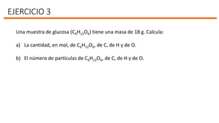 EJERCICIO 3
Una muestra de glucosa (C6H12O6) tiene una masa de 18 g. Calcula:
a) La cantidad, en mol, de C6H12O6, de C, de H y de O.
b) El número de partículas de C6H12O6, de C, de H y de O.
 