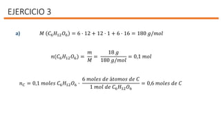 EJERCICIO 3
𝑀 𝐶6 𝐻12 𝑂6 = 6 · 12 + 12 · 1 + 6 · 16 = 180 𝑔/𝑚𝑜𝑙
𝑛(𝐶6 𝐻12 𝑂6) =
𝑚
𝑀
=
18 𝑔
180 𝑔/𝑚𝑜𝑙
= 0,1 𝑚𝑜𝑙
𝑛 𝐶 = 0,1 𝑚𝑜𝑙𝑒𝑠 𝐶6 𝐻12 𝑂6 ·
6 𝑚𝑜𝑙𝑒𝑠 𝑑𝑒 á𝑡𝑜𝑚𝑜𝑠 𝑑𝑒 𝐶
1 𝑚𝑜𝑙 𝑑𝑒 𝐶6 𝐻12 𝑂6
= 0,6 𝑚𝑜𝑙𝑒𝑠 𝑑𝑒 𝐶
a)
 