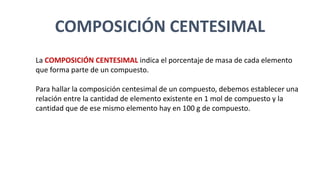 COMPOSICIÓN CENTESIMAL
La COMPOSICIÓN CENTESIMAL indica el porcentaje de masa de cada elemento
que forma parte de un compuesto.
Para hallar la composición centesimal de un compuesto, debemos establecer una
relación entre la cantidad de elemento existente en 1 mol de compuesto y la
cantidad que de ese mismo elemento hay en 100 g de compuesto.
 