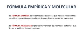 FÓRMULA EMPÍRICA Y MOLECULAR
La FÓRMULA EMPÍRICA de un compuesto es aquella que indica la relación más
sencilla en que están combinados los átomos de cada uno de los elementos.
La FÓRMULA MOLECULAR expresa el número real de átomos de cada clase que
forma la molécula de un compuesto.
 