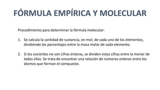 FÓRMULA EMPÍRICA Y MOLECULAR
Procedimiento para determinar la fórmula molecular:
1. Se calcula la cantidad de sustancia, en mol, de cada uno de los elementos,
dividiendo los porcentajes entre la masa molar de cada elemento.
2. Si los cocientes no son cifras enteras, se dividen estas cifras entre la menor de
todas ellas. Se trata de encontrar una relación de números enteros entre los
átomos que forman el compuesto.
 