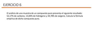 EJERCICIO 6
El análisis de una muestra de un compuesto puro presenta el siguiente resultado:
52,17% de carbono, 13,04% de hidrógeno y 34,78% de oxígeno. Calcula la fórmula
empírica de dicho compuesto puro.
 