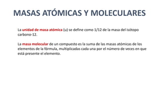 MASAS ATÓMICAS Y MOLECULARES
La unidad de masa atómica (u) se define como 1/12 de la masa del isótopo
carbono-12.
La masa molecular de un compuesto es la suma de las masas atómicas de los
elementos de la fórmula, multiplicadas cada una por el número de veces en que
está presente el elemento.
 