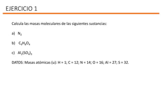 EJERCICIO 1
Calcula las masas moleculares de las siguientes sustancias:
a) N2
b) C9H8O4
c) Al2(SO4)3
DATOS: Masas atómicas (u): H = 1; C = 12; N = 14; O = 16; Al = 27; S = 32.
 