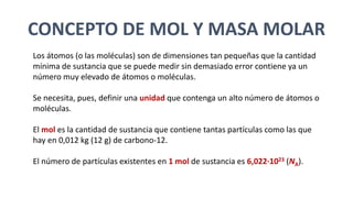 CONCEPTO DE MOL Y MASA MOLAR
Los átomos (o las moléculas) son de dimensiones tan pequeñas que la cantidad
mínima de sustancia que se puede medir sin demasiado error contiene ya un
número muy elevado de átomos o moléculas.
Se necesita, pues, definir una unidad que contenga un alto número de átomos o
moléculas.
El mol es la cantidad de sustancia que contiene tantas partículas como las que
hay en 0,012 kg (12 g) de carbono-12.
El número de partículas existentes en 1 mol de sustancia es 6,022·1023 (NA).
 
