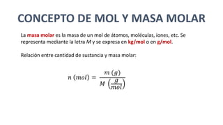 CONCEPTO DE MOL Y MASA MOLAR
La masa molar es la masa de un mol de átomos, moléculas, iones, etc. Se
representa mediante la letra M y se expresa en kg/mol o en g/mol.
Relación entre cantidad de sustancia y masa molar:
𝑛 𝑚𝑜𝑙 =
𝑚 (𝑔)
𝑀
𝑔
𝑚𝑜𝑙
 