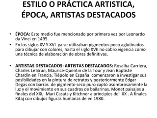 ESTILO O PRÁCTICA ARTISTICA, ÉPOCA, ARTISTAS DESTACADOS ÉPOCA:  Este medio fue mencionado por primera vez por Leonardo da Vinci en 1495. En los siglos XV Y XVI  ya se utilizaban pigmentos poco aglutinados para dibujar con colores, hasta el siglo XVII no cobro vigencia como una técnica de elaboración de obras definitivas. ARTISTAS DESTACADOS: ARTISTAS DESTACADOS:  Rosalba Carriera, Charles Le Brun, Maurice-Quentin de la Tour y Jean Baptiste Chardin en Francia, Tiépolo en España  comenzaron a investigar sus posibilidades en la pintura de retratos y posteriormente Edgar Degas con barras  de pigmento seco puro captó asombrosamente la luz y el movimiento en sus cuadros de bailarinas. Monet paisajes a finales del XIX,  Mari Casats y Kitchner a principios del  XX . A finales Kitaj con dibujos figuras humanas de en 1980. 