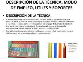 DESCRIPCIÓN DE LA TÉCNICA, MODO DE EMPLEO, UTILES Y SOPORTES DESCRIPCIÓN DE LA TÉCNICA El arte de la pintura al pastel pertenece a las llamadas secas, ya que a diferencia de la pintura al óleo o la acuarela, no se utiliza ningún disolvente y se aplica directamente sobre la superficie de trabajo. Como soporte es común utilizar papel de buena calidad de buen gramaje de color neutro no blanco y de ligera rugosidad, aunque la técnica es lo suficientemente versátil para que se pueda usar sobre otras superficies. Es una técnica cómoda, generalmente rápida y que permite realizar correcciones con gran facilidad, razón por la cual es escogida por muchos artistas. 