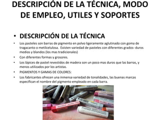 DESCRIPCIÓN DE LA TÉCNICA, MODO DE EMPLEO, UTILES Y SOPORTES DESCRIPCIÓN DE LA TÉCNICA Los pasteles son barras de pigmento en polvo ligeramente aglutinado con goma de tragacanto o metilcelulosa.  Existen variedad de pasteles con diferentes grados- duros medios y blandos (los mas tradicionales) Con diferentes formas y grosores. Los lápices de pastel revestidos de madera son un poco mas duros que las barras, y menos utilizados por los artistas. PIGMENTOS Y GAMAS DE COLORES: Los fabricantes ofrecen una inmensa variedad de tonalidades, las buenas marcas especifican el nombre del pigmento empleado en cada barra. 
