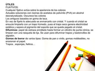 ÚTILES :  FIJATIVOS: Cualquier fijativo actúa sobre la apariencia de los colores Actuales soluciones con resinas de acetatos de polivinilo (PVA) en alcohol desnaturalizado. Oscurece los colores Los antiguos basados en goma de laca. En vez de fijarlo lo adecuado es enmarcarlo con cristal. Y cuando el cristal se ensucie limpiarlo con un trapo húmedo, pues el trapo seco genera electricidad estática y separa el pigmento del soporte que se queda pegado al cristal. Difuminos : papel de estraza enrollado hasta formar un cilindro de punta cónica, se limpian con una rasqueta de lija. Se usan para difuminar trapos y bastoncillos de algodón. Gomas de borra r de varios tipos: Goma de pan o vinilo, gomas moldeables, no erosionan el papel. Trapos , esponjas, fieltros… 