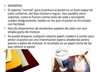 SOPORTES:  El soporte "normal" para la pintura al pastel es un buen papel de color uniforme, del tipo Canson o Ingres. Son posibles otros soportes, como lo fueron ciertas telas de seda y terciopelo usados antiguamente, tejidos en los que el pastel se incrustaba con facilidad. Hoy día disponemos de excelentes papeles de color con una amplia gama de matices  Se puede preparar cualquier soporte papel, madera o cartón para pintar al pastel con una imprimación áspera añadiendo piedra pómez o polvo de mármol, el resultado es un papel como de lija  que retiene el pastel    