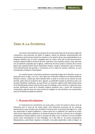 HISTORIA DE LA FILOSOFÍA Medieval
99
Tema 4. La Patrística
Se conoce como Patrística al conjunto de escritos doctrinales de los primeros siglos del
cristianismo, cuya intención era definir el dogma, unificar las distintas interpretaciones del
cristianismo y promocionar la doctrina cristiana, en la mayoría de los casos exponiéndola en un
lenguaje filosófico que la hiciera aceptable para las clases cultas del mundo grecorromano.
Aunque la Iglesia Católica reserva el término “patrística” para aquellos autores cuyas doctrinas
son actualmente aceptadas por la Iglesia, a diferencia de otros autores cristianos de la misma
época que posteriormente fueron declarados herejes, nosotros utilizaremos aquí el término
como denominación del periodo, e incluiremos en él a todos los autores cristianos, ya sean
considerados ortodoxos o heterodoxos.
En sentido estricto, la Patrística pertenece al periodo antiguo de la filosofía, ya que se
desarrolla entre el siglo I y el V d.c. Pero dado que la filosofía medieval es fundamentalmente
filosofía cristiana, y dado que dicha filosofía tiene su base en la obra de los autores de este
periodo, sobre todo en la doctrina de S. Agustín, es preferible estudiar la patrística junto a las
escuelas filosóficas medievales, ya que forman un conjunto orgánico bien diferenciado tanto
de la filosofía grecorromana anterior (de la que sin embargo, como veremos, la patrística toma
muchos elementos) como de la filosofía moderna posterior que, a partir del humanismo
renacentista, deja de tener por tema central la teología, lo cual constituía una característica
clave de la filosofía escolástica medieval.
1. El ascenso del cristianismo
El cristianismo fue inicialmente una secta judía, y como tal reunía la misma serie de
influencias que el resto de las sectas judías. Esas influencias provenían de las sucesivas
dominaciones a que se había visto sometido el reino de Judá. A comienzos del siglo VI a.c. Judá
fue anexionada al imperio babilónico, y buena parte de su población (en especial las clases
altas) fueron deportadas a Babilonia, en donde el judaísmo entró en contacto con la mitología
mesopotámica (relatos bíblicos como la creación de Adán y Eva, el diluvio o la torre de Babel
tienen claros antecedentes en esta mitología). En el año 546 a.c. los persas conquistaron
Mesopotamia, y permitieron regresar a Jerusalén a los judíos deportados. Judá se integró en
 