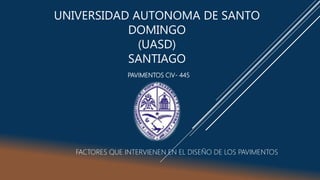 UNIVERSIDAD AUTONOMA DE SANTO
DOMINGO
(UASD)
SANTIAGO
PAVIMENTOS CIV- 445
FACTORES QUE INTERVIENEN EN EL DISEÑO DE LOS PAVIMENTOS
 