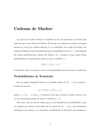 Cadenas de Markov

   Los procesos de paseo aleatorio en realidad son un caso particular de procesos más
generales que son las cadenas de Markov. En esencia, una cadena es un proceso en tiempo
discreto en el que una variable aleatoria Xn va cambiando con el paso del tiempo. Las
cadenas de Markov tienen la propiedad de que la probabilidad de que Xn = j sólo depende
del estado inmediatamente anterior del sistema: Xn−1 . Cuando en una cadena dichas
probabilidades no dependen del tiempo en que se considere, n,

                                   P (Xn = j | Xn−1 = i)

se denomina cadena homogénea, esto es, las probabilidades son las mismas en cada paso.


Probabilidades de Transición

   En una cadena homogénea ﬁnita con m posibles estados E1 , E2 , . . . , Em se puede in-
troducir la notación
                               pij = P (Xn = j | Xn−1 = i) ,

donde i, j = 1, 2, . . . , m. Si pij > 0 entonces se dice que el estado Ei puede comunicar con
Ej . La comunicación puede ser mutua si también pji > 0.
   Para cada i ﬁjo, la serie de valores {pij } es una distribución de probabilidad, ya que
en cualquier paso puede ocurrir alguno de los sucesos E1 , E2 , . . . , Em y son mutuamente
excluyentes. Los valores pij se denominan probabilidades de transición que satisfacen la




                                              1
 