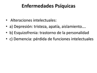 Enfermedades Psíquicas
• Alteraciones intelectuales:
• a) Depresión: tristeza, apatía, aislamiento….
• b) Esquizofrenia: trastorno de la personalidad
• c) Demencia: pérdida de funciones intelectuales
 