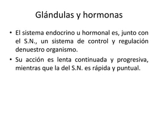 Glándulas y hormonas
• El sistema endocrino u hormonal es, junto con
el S.N., un sistema de control y regulación
denuestro organismo.
• Su acción es lenta continuada y progresiva,
mientras que la del S.N. es rápida y puntual.
 