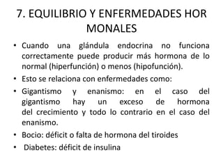 7. EQUILIBRIO Y ENFERMEDADES HOR
MONALES
• Cuando una glándula endocrina no funciona
correctamente puede producir más hormona de lo
normal (hiperfunción) o menos (hipofunción).
• Esto se relaciona con enfermedades como:
• Gigantismo y enanismo: en el caso del
gigantismo hay un exceso de hormona
del crecimiento y todo lo contrario en el caso del
enanismo.
• Bocio: déficit o falta de hormona del tiroides
• Diabetes: déficit de insulina
 