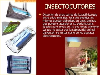 INSECTOCUTORES Disponen de unas barras de luz actínica que atrae a los animales. Una vez atraídos los mismos quedan adheridos en unas laminas que posee el aparato en su parte trasera. Ideales para zonas en las que exista alimento ya que no existe tras la captura del animal dispersión de restos como en los aparatos electrocutores.  