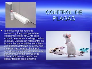 CONTROL DE PLAGAS Identificamos las rutas de roedores y luego simplemente colocamos cajas RADAR para control de ratones a lo largo de las mismas. Cuando un ratón entra en la caja, las almohadillas sensibles a la presión detectan su presencia y cierran las puertas. Se libera una dosis específica de dióxido de carbono que mata al roedor de forma rápida e incruenta, sin liberar tóxicos en el entorno  