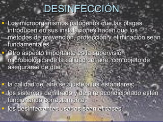 DESINFECCIÓN Los microorganismos patógenos que las plagas introducen en sus instalaciones hacen que los métodos de prevención, protección y eliminación sean fundamentales..  Otro aspecto importante es la supervisión microbiológica de la calidad del aire, con objeto de asegurarse de que: la calidad del aire se ajuste a los estándares;  los sistemas de filtrado y de aire acondicionado estén funcionando correctamente;  los desinfectantes usados sean eficaces. 
