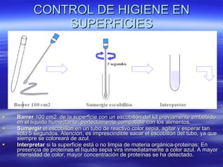 CONTROL DE HIGIENE EN SUPERFICIES Barrer  100 cm2  de la superficie con un escobillón del kit previamente embebido en el líquido humectante, perfectamente compatible con los alimentos.  Sumergir  el escobillón en un tubo de reactivo color sepia, agitar y esperar tan sólo 5 segundos. Atención, es imprescindible sacar el escobillón del tubo, ya que siempre se coloreará de azul.  Interpretar  si la superficie está o no limpia de materia orgánica-proteinas: En presencia de proteínas el líquido sepia vira inmediatamente a color azul. A mayor intensidad de color, mayor concentración de proteínas se ha detectado.  
