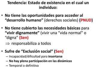 Tendencia: Estado de existencia en el cual un
individuo:
• No tiene las oportunidades para acceder al
“desarrollo humano” (derechos sociales) (PNUD)
• No tiene cubierto las necesidades básicas para
“vivir dignamente” (vivir una “vida normal” o
“digna” (Sen)
 responsabiliza a todos
• Sufre de “Exclusión social” (Sen)
– Incapacidad/dificultad para insertarse
– No hay plena participación en las dinámicas
– Temporal o definitiva
 