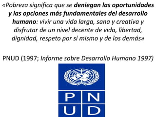 «Pobreza significa que se deniegan las oportunidades
y las opciones más fundamentales del desarrollo
humano: vivir una vida larga, sana y creativa y
disfrutar de un nivel decente de vida, libertad,
dignidad, respeto por sí mismo y de los demás»
PNUD (1997; Informe sobre Desarrollo Humano 1997)
 