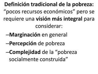Definición tradicional de la pobreza:
“pocos recursos económicos” pero se
requiere una visión más integral para
considerar:
–Marginación en general
–Percepción de pobreza
–Complejidad de la “pobreza
socialmente construida”
 