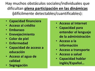 Hay muchos obstáculos sociales/individuales que
dificultan plena participación en las dinámicas
(difícilmente detectables/cuantificables):
• Capacidad financiera
• Acceso al crédito
• Embarazo
• Enevejecimiento
• Color de piel
• Enfermedad
• Capacidad de acceso a
educación
• Acceso al agua de
calidad
• Segregación
• Acceso al Internet
• Capacidad para
entender el lenguaje
de la administración
• Acceso a la
información
• Acceso a transporte
• Acceso a salud
• Capacidad hablar
inglés/Español…
 