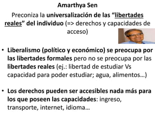 Amarthya Sen
Preconiza la universalización de las “libertades
reales” del individuo (=> derechos y capacidades de
acceso)
• Liberalismo (político y económico) se preocupa por
las libertades formales pero no se preocupa por las
libertades reales (ej.: libertad de estudiar Vs
capacidad para poder estudiar; agua, alimentos…)
• Los derechos pueden ser accesibles nada más para
los que poseen las capacidades: ingreso,
transporte, internet, idioma…
 