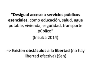 “Desigual acceso a servicios públicos
esenciales, como educación, salud, agua
potable, vivienda, seguridad, transporte
público”
(Insulza 2014)
=> Existen obstáculos a la libertad (no hay
libertad efectiva) (Sen)
 