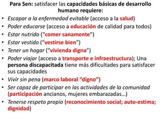 Para Sen: satisfacer las capacidades básicas de desarrollo
humano requiere:
• Escapar a la enfermedad evitable (acceso a la salud)
• Poder educarse (acceso a educación de calidad para todos)
• Estar nutrido (“comer sanamente”)
• Estar vestido (“vestirse bien”)
• Tener un hogar (“vivienda digna”)
• Poder viajar (acceso a transporte e infraestructura); Una
persona discapacitada tiene más dificultades para satisfacer
sus capacidades
• Vivir sin pena (marco laboral “digno”)
• Ser capaz de participar en las actividades de la comunidad
(participación ancianos, mujeres embarazadas…)
• Tenerse respeto propio (reconocimiento social; auto-estima;
dignidad)
 