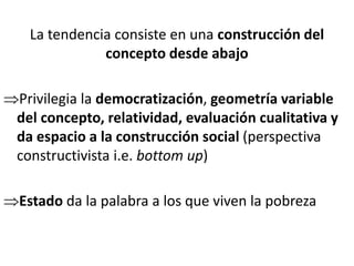 La tendencia consiste en una construcción del
concepto desde abajo
Privilegia la democratización, geometría variable
del concepto, relatividad, evaluación cualitativa y
da espacio a la construcción social (perspectiva
constructivista i.e. bottom up)
Estado da la palabra a los que viven la pobreza
 