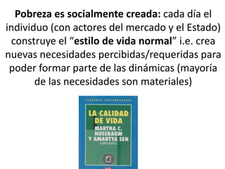 Pobreza es socialmente creada: cada día el
individuo (con actores del mercado y el Estado)
construye el “estilo de vida normal” i.e. crea
nuevas necesidades percibidas/requeridas para
poder formar parte de las dinámicas (mayoría
de las necesidades son materiales)
 