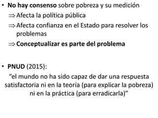 • No hay consenso sobre pobreza y su medición
Afecta la política pública
Afecta confianza en el Estado para resolver los
problemas
Conceptualizar es parte del problema
• PNUD (2015):
“el mundo no ha sido capaz de dar una respuesta
satisfactoria ni en la teoría (para explicar la pobreza)
ni en la práctica (para erradicarla)”
 