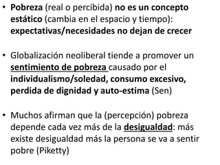 • Pobreza (real o percibida) no es un concepto
estático (cambia en el espacio y tiempo):
expectativas/necesidades no dejan de crecer
• Globalización neoliberal tiende a promover un
sentimiento de pobreza causado por el
individualismo/soledad, consumo excesivo,
perdida de dignidad y auto-estima (Sen)
• Muchos afirman que la (percepción) pobreza
depende cada vez más de la desigualdad: más
existe desigualdad más la persona se va a sentir
pobre (Piketty)
 